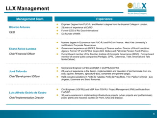 LLX Management
       Management Team                                               Experience
                                 Engineer Degree from PUC-RJ and Master´s degree from the Imperial College in London.
 Ricardo Antunes                 23 years of experience at CVRD
                                 Former CEO of Rio Doce International
 CEO
                                 Co-founder of MMX



                                 Masters degree in Economics from PUC-RJ and PhD in Finance. Held Yale Universitiy´s
                                 certificate in Corporate Governance.
 Eliane Aleixo Lustosa           Government experience at BNDES, Ministry of Finance and as Director of Brazil´s Antitrust
                                 Agency. Former VP and CFO of Grupo Abril, Globex and Petrobras Pension Fund (Petros).
 Chief Financial Officer         Current board member of the Brazilian Institute of Corporate Governance (IBGC). Former board
                                 member of several public companies (Perdigão, CPFL, Coteminas, Telet, Americel and Tele
                                 Norte Celular).


                                 Mechanical Engineer (UFES) and MBA in COPPEAD/UFRJ
 José Salomão                    23 years of experience in the design, implementation and operation of port terminals (iron ore,
                                 coal, pig iron, fertilizers, agricultural baul, containers and general cargo).
 Chief Development Officer       Held executive positions in Porto de Tubarão, Porto de Praia Mole, TVV, Pasha Terminal – Los
                                 Angeles, Docenave and Brasil Ferrovias.



                                 Civil Engineer (UGF/RJ) and MBA from FGV/RJ. Project Management (PMI) certificate from
 Luis Alfredo Osório de Castro   FIA/USP.
                                 30 years experience in implementing infrastructure projects (urban projects and port terminals);
 Chief Implementation Director   power plants and industrial facilities at Pronil, OAS and Brascan.




                                                                                                                                    5
 