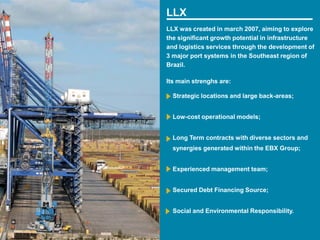 LLX
LLX was created in march 2007, aiming to explore
the significant growth potential in infrastructure
and logistics services through the development of
3 major port systems in the Southeast region of
Brazil.

Its main strenghs are:

  Strategic locations and large back-areas;


  Low-cost operational models;


  Long Term contracts with diverse sectors and
  synergies generated within the EBX Group;


  Experienced management team;


  Secured Debt Financing Source;


  Social and Environmental Responsibility.


                                                 9
 