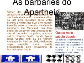 As barbáries do
ApartheidApesar das vitórias alcançadas, o
assassinato de Luther King demonstrou
que havia ainda muito caminho a trilhar
na luta pela igualdade social entre
brancos e negros nos EUA e no mundo.
A revolta voltou a incendiar a cidade de
Baltimore, em Maryland, nos EUA,
depois de um jovem afro-americano ter
morrido às mãos da polícia, e tantos
outros, Trayvon Scott,; ou de Tyrone
West, George King; ou de Anthony
Anderson.Em Abril de 1968, a Baltimore
negra explodia numa revolta
desencadeada pelo assassinato de
Martin Luther King Jr.
Quase meio
século depois
Os números são semelhantes; o
desemprego entre os nagros da
maior cidade de Maryland situa-
se nos 42 % (11% à escala
nacional) e a mesma
percentagem vive abaixo do
limiar da pobreza.
 