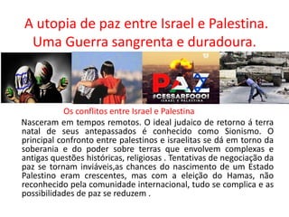 A utopia de paz entre Israel e Palestina.
Uma Guerra sangrenta e duradoura.
Os conflitos entre Israel e Palestina
Nasceram em tempos remotos. O ideal judaico de retorno á terra
natal de seus antepassados é conhecido como Sionismo. O
principal confronto entre palestinos e israelitas se dá em torno da
soberania e do poder sobre terras que envolvem complexas e
antigas questões históricas, religiosas . Tentativas de negociação da
paz se tornam inviáveis,as chances do nascimento de um Estado
Palestino eram crescentes, mas com a eleição do Hamas, não
reconhecido pela comunidade internacional, tudo se complica e as
possibilidades de paz se reduzem .
 