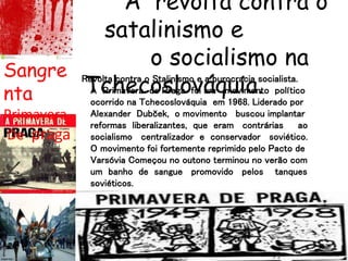 A revolta contra o
satalinismo e
o socialismo na
Tchecoslováquia.
Sangre
nta
Primavera
De praga
Revolta contra o Stalinismo e a burocracia socialista.
A Primavera de Praga foi um movimento político
ocorrido na Tchecoslováquia em 1968. Liderado por
Alexander Dubček, o movimento buscou implantar
reformas liberalizantes, que eram contrárias ao
socialismo centralizador e conservador soviético.
O movimento foi fortemente reprimido pelo Pacto de
Varsóvia Começou no outono terminou no verão com
um banho de sangue promovido pelos tanques
soviéticos.
 