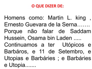 O QUE DIZER DE:
Homens como: Martin L. king ,
Ernesto Guevara de la Serna…….
Porque não falar de Saddam
Hussein, Osama bin Laden .....
Continuamos a ter Utópicos e
Barbáros, e 11 de Setembro, e
Utopias e Barbáries ; e Barbáries
e Utopia.......
 