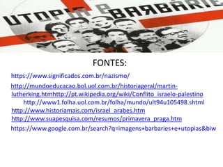 FONTES:
https://www.significados.com.br/nazismo/
http://mundoeducacao.bol.uol.com.br/historiageral/martin-
lutherking.htmhttp://pt.wikipedia.org/wiki/Conflito_israelo-palestino
http://www1.folha.uol.com.br/folha/mundo/ult94u105498.shtml
http://www.historiamais.com/israel_arabes.htm
http://www.suapesquisa.com/resumos/primavera_praga.htm
https://www.google.com.br/search?q=imagens+barbaries+e+utopias&biw
 