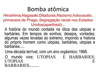 Bomba atômica
Hiroshima,Nagasaki,Ditaduras,Nazismo,holocausto,
primavera de Praga, Segregação racial nos Estados
Unidos(apartheid)...
A história do mundo contada na ótica das utopias e
barbáries. Em tempos de sonhos, desejos, vontades;
algumas vezes levadas ao extremo, impondo a historia
do próprio homem como utopias, barbáries, utopias e
barbáries.....
Uma década terrível, com um ano orgásmico; 1968.
O mundo vive; UTOPIAS E BARBARIES;
UTOPIAS E
BARBARIES.........
 