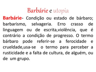 Barbárie e utopia
Barbárie- Condição ou estado de bárbaro;
barbarismo, selvageria. Erro crasso de
linguagem ou de escrita,violência, que é
contrário a condição de progresso. O termo
bárbaro pode referir-se a ferocidade e
crueldade,usa-se o termo para perceber a
rusticidade e a falta de cultura, de alguém, ou
de um grupo.
 