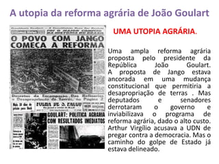 A utopia da reforma agrária de João Goulart
UMA UTOPIA AGRÁRIA.
Uma ampla reforma agrária
proposta pelo presidente da
República João Goulart.
A proposta de Jango estava
ancorada em uma mudança
constitucional que permitiria a
desapropriação de terras . Mas
deputados e senadores
derrotaram o governo e
inviabilizava o programa de
reforma agrária, dado o alto custo.
Arthur Virgílio acusava a UDN de
pregar contra a democracia. Mas o
caminho do golpe de Estado já
estava delineado.
 