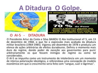 A Ditadura O Golpe.
O AI-5 - DITADURA
O Presidente Artur da Costa e Silva BAIXOU O Ato Institucional nº 5, em 13
de dezembro de 1968, o que foi a expressão mais acabada da ditadura
militar brasileira (1964-1985). Vigorou até dezembro de 1978 e produziu um
elenco de ações arbitrárias de efeitos duradouros. Definiu o momento mais
duro do regime, dando poder de exceção aos governantes para punir
arbitrariamente os que fossem inimigos do regime ou como tal
considerados.
O AI-5 se impunha como um instrumento de intolerância em um momento
de intensa polarização ideológica, e referendava uma concepção de modelo
econômico em que o crescimento seria feito com "sangue, suor e lágrimas".
 