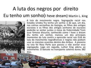 A luta dos negros por direito
Eu tenho um sonho(I heve dream) Martin L. king
A luta do movimento negro. Segregação racial nos
Estados Unidos,“Eu tenho um sonho: o de que, um dia,
nas colinas vermelhas da Geórgia, os filhos dos antigos
escravos e os filhos dos antigos senhores de escravos
poderão se sentar juntos à mesa da fraternidade.”Com
esse famoso discurso, conhecido como I have a dream
(Eu tenho um sonho), marcou um dos principais
momentos da luta contra a opressão racial nos EUA da
luta do movimento negroBrancos e negros não podiam
usar os mesmos assentos dentro dos ônibus. A pioneira
na luta foi Rosa Parks que passou a não aceitar essa
segregação. Logo em seguida, Luther King aderiu ao
movimento. O boicote no transporte coletivo durou 382
dias.
 