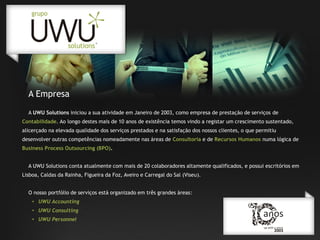 A Empresa
A UWU Solutions iniciou a sua atividade em Janeiro de 2003, como empresa de prestação de serviços de

Contabilidade. Ao longo destes mais de 10 anos de existência temos vindo a registar um crescimento sustentado,
alicerçado na elevada qualidade dos serviços prestados e na satisfação dos nossos clientes, o que permitiu
desenvolver outras competências nomeadamente nas áreas de Consultoria e de Recursos Humanos numa lógica de
Business Process Outsourcing (BPO).

A UWU Solutions conta atualmente com mais de 20 colaboradores altamente qualificados, e possui escritórios em
Lisboa, Caldas da Rainha, Figueira da Foz, Aveiro e Carregal do Sal (Viseu).
O nosso portfólio de serviços está organizado em três grandes áreas:
• UWU Accounting
• UWU Consulting
• UWU Personnel

 