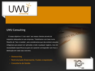 UWU Consulting
O nosso objetivo é "criar valor" aos nossos clientes através de
respostas adequadas às suas empresas. Trabalhamos com base numa

filosofia de "fato à medida", pois consideramos que não existem soluções
milagrosas que possam ser aplicadas a todo e qualquer negócio, mas sim
necessidades específicas às quais só é possível corresponder com foco e
dedicação em cada caso concreto.

• Outsourcing
• Restruturação Empresarial, Fusões e Aquisições
• Consultoria de Gestão

 
