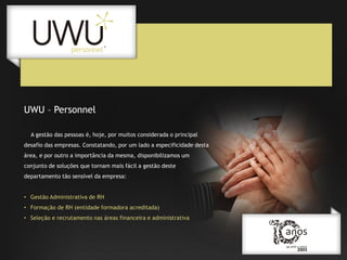 UWU – Personnel
A gestão das pessoas é, hoje, por muitos considerada o principal
desafio das empresas. Constatando, por um lado a especificidade desta

área, e por outro a importância da mesma, disponibilizamos um
conjunto de soluções que tornam mais fácil a gestão deste
departamento tão sensível da empresa:
• Gestão Administrativa de RH
• Formação de RH (entidade formadora acreditada)
• Seleção e recrutamento nas áreas financeira e administrativa

 