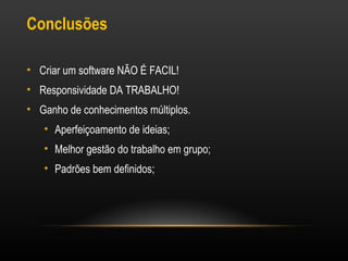 Conclusões
• Criar um software NÃO É FACIL!
• Responsividade DA TRABALHO!
• Ganho de conhecimentos múltiplos.
• Aperfeiçoamento de ideias;
• Melhor gestão do trabalho em grupo;
• Padrões bem definidos;

 