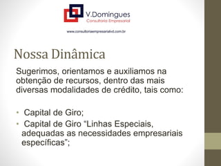 Nossa Dinâmica
Sugerimos, orientamos e auxiliamos na
obtenção de recursos, dentro das mais
diversas modalidades de crédito, tais como:
• Capital de Giro;
• Capital de Giro “Linhas Especiais,
adequadas as necessidades empresariais
específicas”;
 
