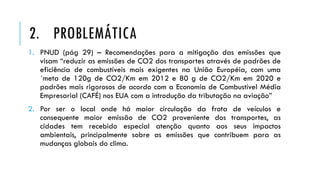 1. PNUD (pág 29) – Recomendações para a mitigação das emissões que
visam “reduzir as emissões de CO2 dos transportes através de padrões de
eficiência de combustíveis mais exigentes na União Européia, com uma
´meta de 120g de CO2/Km em 2012 e 80 g de CO2/Km em 2020 e
padrões mais rigorosos de acordo com a Economia de Combustível Média
Empresarial (CAFÉ) nos EUA com a introdução da tributação na aviação”
2. Por ser o local onde há maior circulação da frota de veículos e
consequente maior emissão de CO2 proveniente dos transportes, as
cidades tem recebido especial atenção quanto aos seus impactos
ambientais, principalmente sobre as emissões que contribuem para as
mudanças globais do clima.
2. PROBLEMÁTICA
 