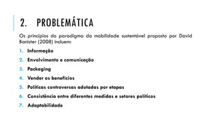 Os princípios do paradigma da mobilidade sustentável proposto por David
Banister (2008) incluem:
1. Informação
2. Envolvimento e comunicação
3. Packaging
4. Vender os benefícios
5. Políticas controversas adotadas por etapas
6. Consistência entre diferentes medidas e setores políticos
7. Adaptabilidade
2. PROBLEMÁTICA
 
