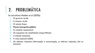 As narrativas Holden et al (2020):
1. O governo verde
2. A compra verde
3. O veículo limpo
4. Prover transporte público
5. O viajante responsável
6. Os esquemas da mobilidade compartilhada
7. A cidade compacta
8. A vida essencial (ODS)
9. Os elétrons viajantes (informação e comunicação, os elétrons viajando, não as
pessoas)
2. PROBLEMÁTICA
 