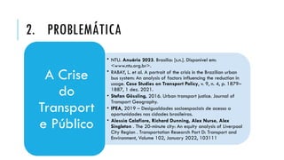 2. PROBLEMÁTICA
• NTU. Anuário 2023. Brasília: [s.n.]. Disponível em:
<www.ntu.org.br>.
• RABAY, L. et al. A portrait of the crisis in the Brazilian urban
bus system: An analysis of factors influencing the reduction in
usage. Case Studies on Transport Policy, v. 9, n. 4, p. 1879–
1887, 1 dez. 2021.
• Stefan Gössling, 2016. Urban transport justice. Journal of
Transport Geography.
• IPEA, 2019 – Desigualdades socioespaciais de acesso a
oportunidades nas cidades brasileiras.
• Alessia Calafiore, Richard Dunning, Alex Nurse, Alex
Singleton . The 20-minute city: An equity analysis of Liverpool
City Region . Transportation Research Part D: Transport and
Environment, Volume 102, January 2022, 103111
A Crise
do
Transport
e Público
 