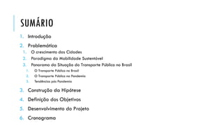 SUMÁRIO
1. Introdução
2. Problemática
1. O crescimento das Cidades
2. Paradigma da Mobilidade Sustentável
3. Panorama da Situação do Transporte Público no Brasil
1. O Transporte Público no Brasil
2. O Transporte Público na Pandemia
3. Tendências pós Pandemia
3. Construção da Hipótese
4. Definição dos Objetivos
5. Desenvolvimento do Projeto
6. Cronograma
 