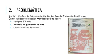 2. PROBLEMÁTICA
Um Novo Modelo de Regulamentação dos Serviços de Transporte Coletivo por
Ônibus Aplicação na Região Metropolitana do Recife:
1. Licitações 3-5 anos
2. Aumento da quantidade de lotes
3. Contestabilidade do mercado
 