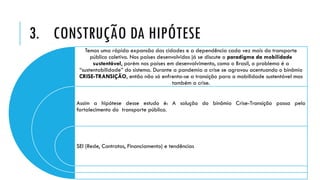 3. CONSTRUÇÃO DA HIPÓTESE
Temos uma rápida expansão das cidades e a dependência cada vez mais do transporte
público coletivo. Nos países desenvolvidos já se discute o paradigma da mobilidade
sustentável, porém nos países em desenvolvimento, como o Brasil, o problema é a
“sustentabilidade” do sistema. Durante a pandemia a crise se agravou acentuando o binômio
CRISE-TRANSIÇÃO, então não só enfrenta-se a transição para a mobilidade sustentável mas
também a crise.
Assim a hipótese desse estudo é: A solução do binômio Crise-Transição passa pelo
fortalecimento do transporte público.
SEI (Rede, Contratos, Financiamento) e tendências
 