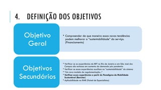 4. DEFINIÇÃO DOS OBJETIVOS
• Compreender de que maneira essas novas tendências
podem melhorar a “sustentabilidade” do serviço.
(Financiamento)
Objetivo
Geral
• Verificar se as experiências do BRT no Rio de Janeiro e em São José dos
Campos são exitosas em aumento da demanda pós pandemia
• Verificar se essas experiências auxiliam na “sustentabilidade” do sistema
• “Um novo modelo de regulamentação...”
• Verificar essas experiências a partir do Paradigma da Mobilidade
Sustentável (Banister)
• Aplicabilidade na RMR (Painel de Especialistas)
Objetivos
Secundários
 