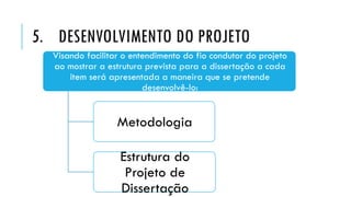 5. DESENVOLVIMENTO DO PROJETO
Visando facilitar o entendimento do fio condutor do projeto
ao mostrar a estrutura prevista para a dissertação a cada
item será apresentada a maneira que se pretende
desenvolvê-lo:
Metodologia
Estrutura do
Projeto de
Dissertação
 