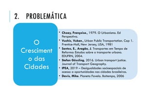 2. PROBLEMÁTICA
• Choay, Françoise., 1979. O Urbanismo. Ed
Perspectiva.
• Vuchic, Vukan., Urban Public Transportation. Cap 1.
Prentice-Hall, New Jersey, USA, 1981
• Santos, E., Aragão, J. Transportes em Tempo de
Reforma: Estudos sobre o transporte urbano.
EDUFRN, 2004.
• Stefan Gössling, 2016. Urban transport justice.
Journal of Transport Geography.
• IPEA, 2019 – Desigualdades socioespaciais de
acesso a oportunidades nas cidades brasileiras.
• Davis, Mike. Planeta Favela. Boitempo, 2006
O
Cresciment
o das
Cidades
 