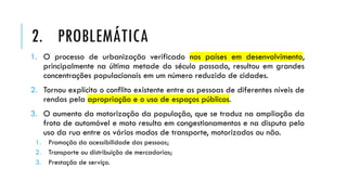 1. O processo de urbanização verificado nos países em desenvolvimento,
principalmente na última metade do século passado, resultou em grandes
concentrações populacionais em um número reduzido de cidades.
2. Tornou explícito o conflito existente entre as pessoas de diferentes níveis de
rendas pela apropriação e o uso de espaços públicos.
3. O aumento da motorização da população, que se traduz na ampliação da
frota de automóvel e moto resulta em congestionamentos e na disputa pelo
uso da rua entre os vários modos de transporte, motorizados ou não.
1. Promoção da acessibilidade das pessoas;
2. Transporte ou distribuição de mercadorias;
3. Prestação de serviço.
2. PROBLEMÁTICA
 
