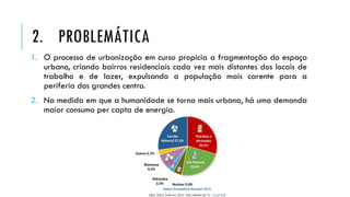 1. O processo de urbanização em curso propicia a fragmentação do espaço
urbano, criando bairros residenciais cada vez mais distantes dos locais de
trabalho e de lazer, expulsando a população mais carente para a
periferia dos grandes centro.
2. Na medida em que a humanidade se torna mais urbana, há uma demanda
maior consumo per capta de energia.
2. PROBLEMÁTICA
 