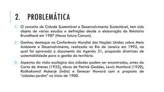 1. O conceito de Cidade Sustentável e Desenvolvimento Sustentável, tem sido
objeto de vários estudos e definições desde a elaboração do Relatório
Brundtland em 1987 (Nosso futuro Comum).
2. Ganhou destaque na Conferência Mundial das Nações Unidas sobre Meio
Ambiente e Desenvolvimento, realizada no Rio de Janeiro em 1992, na
qual foi aprovado o documento da Agenda 21, propondo diretrizes de
sustentabilidade para a gestão do território.
3. Aspectos da visão ecológica das cidades podem ser encontrados, antes da
Carta de Atenas (1933), obras de Patrick Geddes, Lewis Mumford (1920),
Radhakamal Mukerje (Índia) e Eenezer Howard com a proposta de
“cidades-jardim” no início de 1900.
2. PROBLEMÁTICA
 