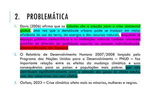 1. Davis (2006) afirma que as cidades são a solução para a crise ambiental
global, uma vez que a densidade urbana pode se traduzir em maior
eficiência do uso da terra, da energia e dos recursos naturais, enquanto os
espaços públicos democráticos e as instituições culturais também oferecem
padrões de diversão de qualidade superior ao consumo individualizado.
(Democratização dos Espaços)
2. O Relatório de Desenvolvimento Humano 2007/2008 lançado pelo
Programa das Nações Unidas para o Desenvolvimento – PNUD – faz
importante relação entre os efeitos da mudança climática e suas
consequências para os países e populações mais pobres que não
contribuem significativamente para a emissão dos gases do efeito estufa,
mas são vulneráveis aos seus efeitos.
3. Oxfam, 2023 – Crise climática afeta mais as minorias, mulheres e negros.
2. PROBLEMÁTICA
 