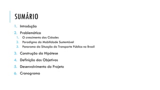 SUMÁRIO
1. Introdução
2. Problemática
1. O crescimento das Cidades
2. Paradigma da Mobilidade Sustentável
3. Panorama da Situação do Transporte Público no Brasil
3. Construção da Hipótese
4. Definição dos Objetivos
5. Desenvolvimento do Projeto
6. Cronograma
 