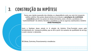 3. CONSTRUÇÃO DA HIPÓTESE
Temos uma rápida expansão das cidades e a dependência cada vez mais do transporte
público coletivo. Nos países desenvolvidos já se discute o paradigma da mobilidade
sustentável, porém nos países em desenvolvimento, como o Brasil, o problema é a
“sustentabilidade” do sistema. Durante a pandemia a crise se agravou acentuando o binômio
CRISE-TRANSIÇÃO.
Assim a hipótese desse estudo é: A solução do binômio Crise-Transição passa pelo
fortalecimento do transporte público, que se dá a partir do aumento da qualidade do serviço,
e assim retomar a demanda.
SEI (Rede, Contratos, Financiamento) e tendências
 