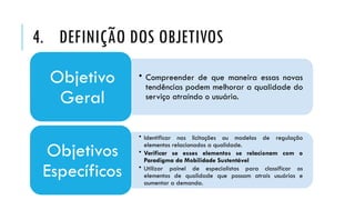 4. DEFINIÇÃO DOS OBJETIVOS
• Compreender de que maneira essas novas
tendências podem melhorar a qualidade do
serviço atraindo o usuário.
Objetivo
Geral
• Identificar nas licitações ou modelos de regulação
elementos relacionados a qualidade.
• Verificar se esses elementos se relacionam com o
Paradigma da Mobilidade Sustentável
• Utilizar painel de especialistas para classificar os
elementos de qualidade que possam atrais usuários e
aumentar a demanda.
Objetivos
Específicos
 