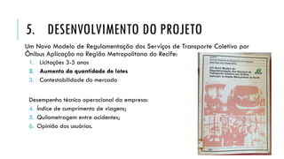 Um Novo Modelo de Regulamentação dos Serviços de Transporte Coletivo por
Ônibus Aplicação na Região Metropolitana do Recife:
1. Licitações 3-5 anos
2. Aumento da quantidade de lotes
3. Contestabilidade do mercado
Desempenho técnico operacional da empresa:
4. Índice de cumprimento de viagens;
5. Quilometragem entre acidentes;
6. Opinião dos usuários.
5. DESENVOLVIMENTO DO PROJETO
 