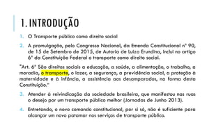 1.INTRODUÇÃO
1. O Transporte público como direito social
2. A promulgação, pelo Congresso Nacional, da Emenda Constitucional nº 90,
de 15 de Setembro de 2015, de Autoria de Luiza Erundina, inclui no artigo
6º da Constituição Federal o transporte como direito social.
"Art. 6º São direitos sociais a educação, a saúde, a alimentação, o trabalho, a
moradia, o transporte, o lazer, a segurança, a previdência social, a proteção à
maternidade e à infância, a assistência aos desamparados, na forma desta
Constituição.“
3. Atender à reivindicação da sociedade brasileira, que manifestou nas ruas
o desejo por um transporte público melhor (Jornadas de Junho 2013).
4. Entretando, o novo comando constitucional, por si só, não é suficiente para
alcançar um novo patamar nos serviços de transporte público.
 