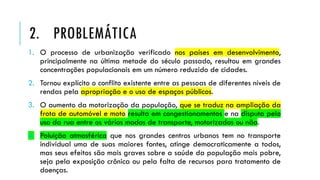 1. O processo de urbanização verificado nos países em desenvolvimento,
principalmente na última metade do século passado, resultou em grandes
concentrações populacionais em um número reduzido de cidades.
2. Tornou explícito o conflito existente entre as pessoas de diferentes níveis de
rendas pela apropriação e o uso de espaços públicos.
3. O aumento da motorização da população, que se traduz na ampliação da
frota de automóvel e moto resulta em congestionamentos e na disputa pelo
uso da rua entre os vários modos de transporte, motorizados ou não.
4. Poluição atmosférica que nos grandes centros urbanos tem no transporte
individual uma de suas maiores fontes, atinge democraticamente a todos,
mas seus efeitos são mais graves sobre a saúde da população mais pobre,
seja pela exposição crônica ou pela falta de recursos para tratamento de
doenças.
2. PROBLEMÁTICA
 