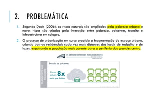1. Segundo Davis (2006), os riscos naturais são ampliados pela pobreza urbana e
novos riscos são criados pela interação entre pobreza, poluentes, transito e
infraestrutura em colapso.
2. O processo de urbanização em curso propicia a fragmentação do espaço urbano,
criando bairros residenciais cada vez mais distantes dos locais de trabalho e de
lazer, expulsando a população mais carente para a periferia dos grandes centro.
2. PROBLEMÁTICA
 
