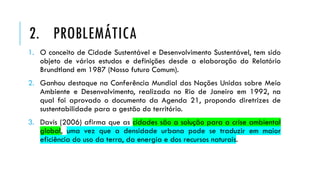 1. O conceito de Cidade Sustentável e Desenvolvimento Sustentável, tem sido
objeto de vários estudos e definições desde a elaboração do Relatório
Brundtland em 1987 (Nosso futuro Comum).
2. Ganhou destaque na Conferência Mundial das Nações Unidas sobre Meio
Ambiente e Desenvolvimento, realizada no Rio de Janeiro em 1992, na
qual foi aprovado o documento da Agenda 21, propondo diretrizes de
sustentabilidade para a gestão do território.
3. Davis (2006) afirma que as cidades são a solução para a crise ambiental
global, uma vez que a densidade urbana pode se traduzir em maior
eficiência do uso da terra, da energia e dos recursos naturais.
2. PROBLEMÁTICA
 