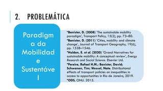 •Banister, D. (2008) ‘The sustainable mobility
paradigm’, Transport Policy, 15(2), pp. 73–80.
•Banister, D. (2011) ‘Cities, mobility and climate
change’, Journal of Transport Geography, 19(6),
pp. 1538–1546.
•Holden, E. et al. (2020) ‘Grand Narratives for
sustainable mobility: A conceptual review’, Energy
Research and Social Science. Elsevier Ltd.
•Pereira, Rafael H.M.; Banister, David;
Schwanen, Tim; Wessel, Nate. Distributional
effects of transport policies on inequalities in
access to opportunities in Rio de Janeiro, 2019.
•ODS, ONU. 2015.
Paradigm
a da
Mobilidad
e
Sustentáve
l
2. PROBLEMÁTICA
 