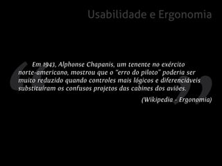 Usabilidade e Ergonomia



    Em 1943, Alphonse Chapanis, um tenente no exército
norte-americano, mostrou que o “erro do piloto” poderia ser
muito reduzido quando controles mais lógicos e diferenciáveis
substituíram os confusos projetos das cabines dos aviões.
                                         (Wikipedia - Ergonomia)
 
