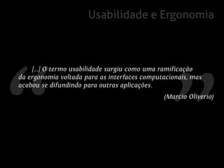Usabilidade e Ergonomia



     [...] O termo usabilidade surgiu como uma ramificação
da ergonomia voltada para as interfaces computacionais, mas
acabou se difundindo para outras aplicações.
                                              (Marcio Oliverio)
 