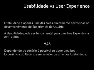 Usabilidade vs User Experience


Usabilidade é apenas uma das áreas diretamente envolvidas no
desenvolvimento de Experiência do Usuário.

A Usabilidade pode ser fundamental para uma boa Experiência
de Usuário.

                            MAS
Dependendo do cenário é possível se obter uma boa
Experiência do Usuário sem se valer de uma boa Usabilidade.
 