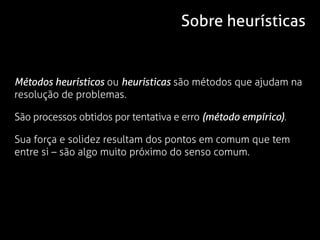 Sobre heurísticas


Métodos heurísticos ou heurísticas são métodos que ajudam na
resolução de problemas.

São processos obtidos por tentativa e erro (método empírico).

Sua força e solidez resultam dos pontos em comum que tem
entre si – são algo muito próximo do senso comum.
 