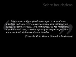 Sobre heurísticas



     Existe uma configuração de base a partir da qual uma
interface pode favorecer o estabelecimento da usabilidade na
relação usuário software. Essa configuração se faz respeitando
algumas heurísticas, critérios e princípios propostos por vários
autores e instituições nas ultimas décadas.
                   (Leonardo Mello Viana e Alexandro Deschamps)
 