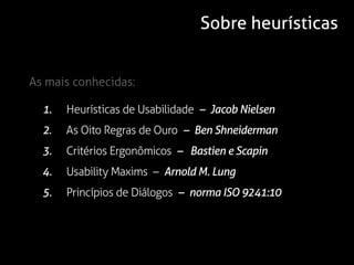Sobre heurísticas


As mais conhecidas:

  1.   Heurísticas de Usabilidade – Jacob Nielsen
  2.   As Oito Regras de Ouro – Ben Shneiderman
  3.   Critérios Ergonômicos – Bastien e Scapin
  4.   Usability Maxims – Arnold M. Lung
  5.   Princípios de Diálogos – norma ISO 9241:10
 