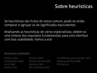Sobre heurísticas

Se heurísticas são frutos do senso comum, pode-se então
comparar e agrupar as de significados equivalentes.

Analisando as heurísticas de vários especialistas, obtém-se
uma síntese dos requisitos fundamentais para uma interface
com boa usabilidade. Vamos a ela!



Heurísticas analisadas
Nielsen, 2004        Cheriton, 1976          Turoff,Whitescarver and Hiltz, 1977
Shneiderman, 1998    Gaines and Facey,1975   Hedberg and Perry,1985
Lund, 1997           Kennedy, 1974           ISO 9241:10
Hansen, 1971         Pew and Rollins,1975
 