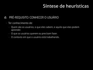 Síntese de heurísticas

0. PRÉ-REQUISITO: CONHECER O USUÁRIO
 · Ter conhecimento de:
   · Quem são os usuários, o que eles sabem, e aquilo que eles podem
     aprender.
   · O que os usuários querem ou precisam fazer.
   · O contexto em que o usuário está trabalhando.
 