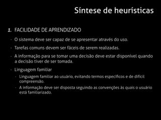 Síntese de heurísticas

1. FACILIDADE DE APRENDIZADO
 · O sistema deve ser capaz de se apresentar através do uso.
 · Tarefas comuns devem ser fáceis de serem realizadas.
 · A informação para se tomar uma decisão deve estar disponível quando
   a decisão tiver de ser tomada.
 · Linguagem familiar
   · Linguagem familiar ao usuário, evitando termos específicos e de difícil
     compreensão.
   · A informação deve ser disposta seguindo as convenções às quais o usuário
     está familiarizado.
 
