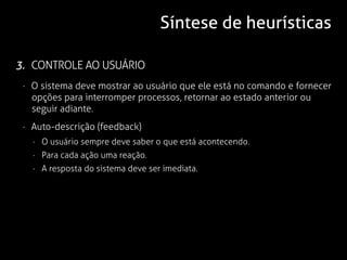 Síntese de heurísticas

3. CONTROLE AO USUÁRIO
 · O sistema deve mostrar ao usuário que ele está no comando e fornecer
   opções para interromper processos, retornar ao estado anterior ou
   seguir adiante.
 · Auto-descrição (feedback)
   · O usuário sempre deve saber o que está acontecendo.
   · Para cada ação uma reação.
   · A resposta do sistema deve ser imediata.
 